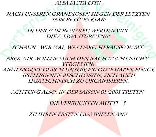 Alea iacta est!!

Nach Unseren grandiosen Siegen der letzten
 Saison ist es klar:

in der saison 01/2002 werden wir 
die A-Liga st�rmen!!!

Schaun�wir mal, was dabei herauskommt.

Aber wir wollen auch den nachwuchs nicht 
vergessen:
angespornt durch unsere erfolge haben einige
 Spielerinnen beschlossen, sich auch
 Ligatechnisch zu organisieren.

Achtung also: in der Saison 01/2001 treten 

               Die Verr�ckten Mutti�s

zu Ihren ersten Ligaspielen an!!